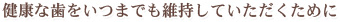 健康な歯をいつまでも維持していただくために